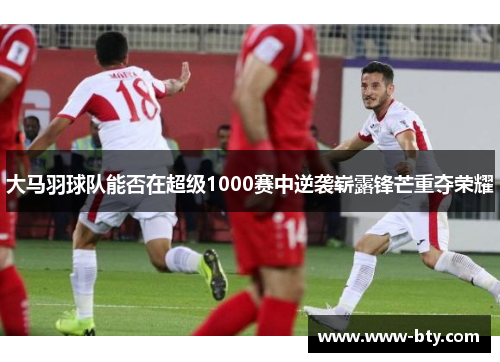 大马羽球队能否在超级1000赛中逆袭崭露锋芒重夺荣耀