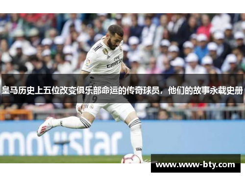 皇马历史上五位改变俱乐部命运的传奇球员，他们的故事永载史册