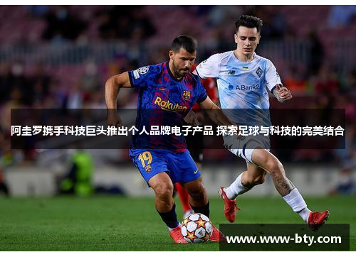 阿圭罗携手科技巨头推出个人品牌电子产品 探索足球与科技的完美结合