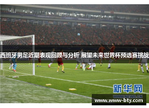 西班牙男足近期表现回顾与分析 展望未来世界杯预选赛挑战