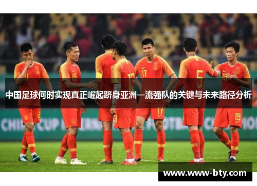 中国足球何时实现真正崛起跻身亚洲一流强队的关键与未来路径分析 中国足球何时实现真正崛起跻身亚洲一流强队的关键与未来路径分析