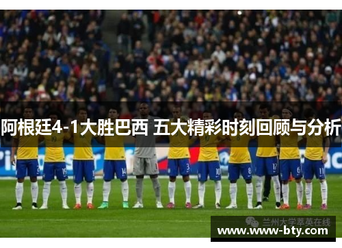 阿根廷4-1大胜巴西 五大精彩时刻回顾与分析
